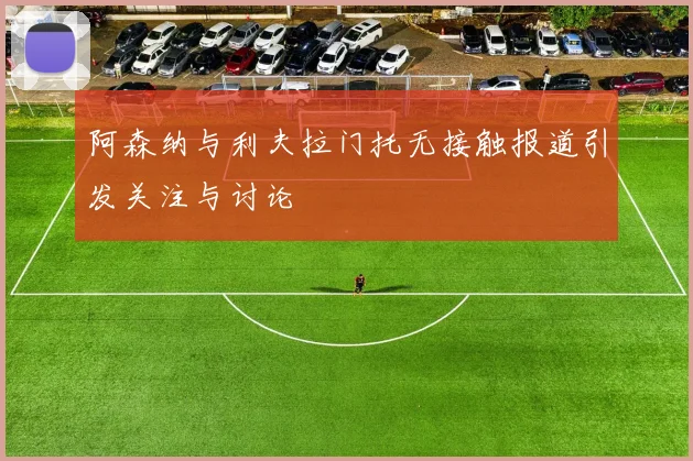 阿森纳与利夫拉门托无接触报道引发关注与讨论