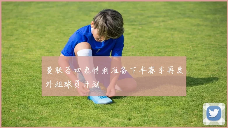 曼联召回惠特利准备下半赛季再度外租球员计划