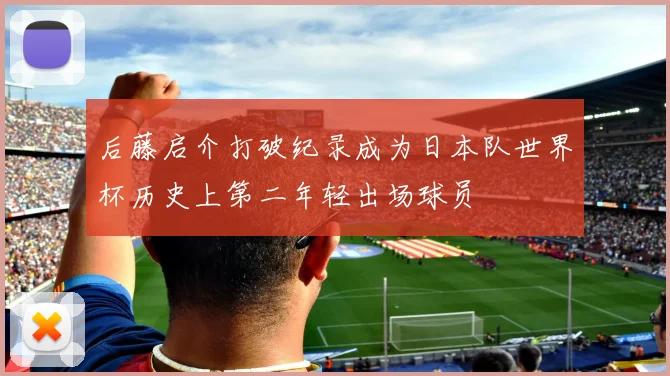 后藤启介打破纪录成为日本队世界杯历史上第二年轻出场球员