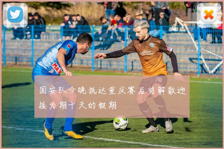 国安队今晚抵达重庆赛后将解散迎接为期十天的假期