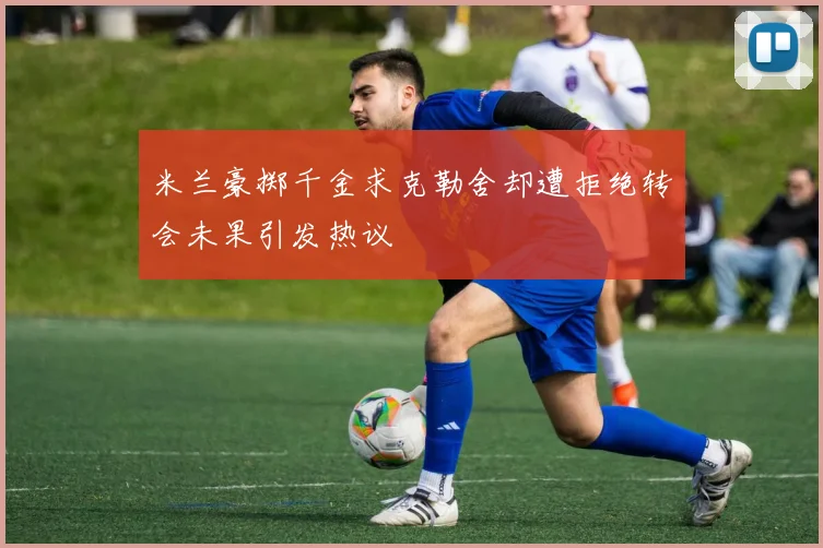 米兰豪掷千金求克勒舍却遭拒绝转会未果引发热议