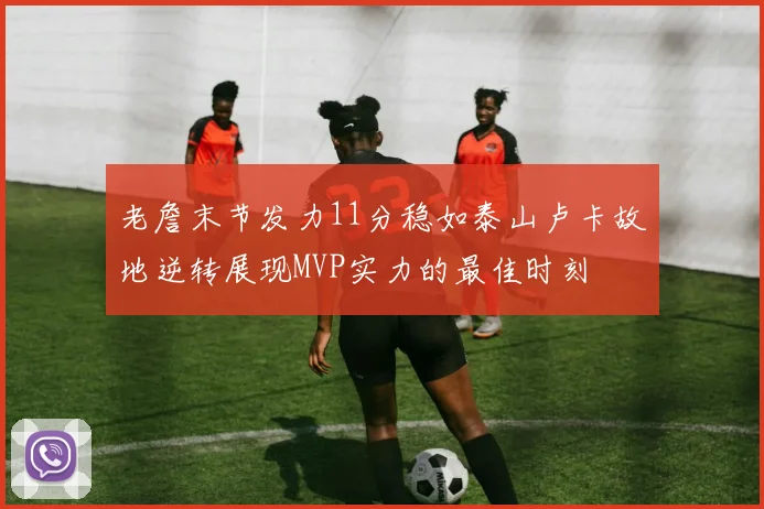 老詹末节发力11分稳如泰山卢卡故地逆转展现MVP实力的最佳时刻