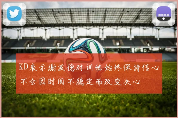 KD表示谢泼德对训练始终保持信心不会因时间不稳定而改变决心