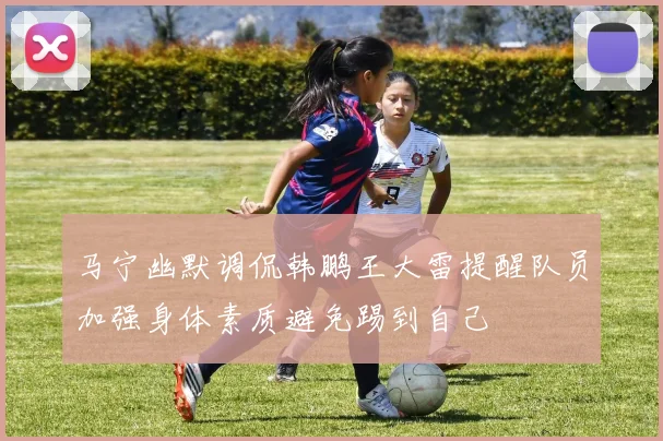 马宁幽默调侃韩鹏王大雷提醒队员加强身体素质避免踢到自己