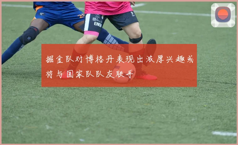 掘金队对博格丹表现出浓厚兴趣或将与国家队队友联手