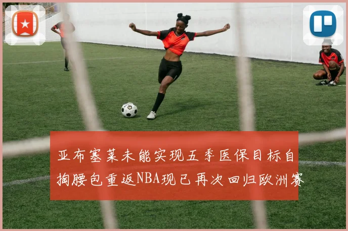 亚布塞莱未能实现五季医保目标自掏腰包重返NBA现已再次回归欧洲赛场