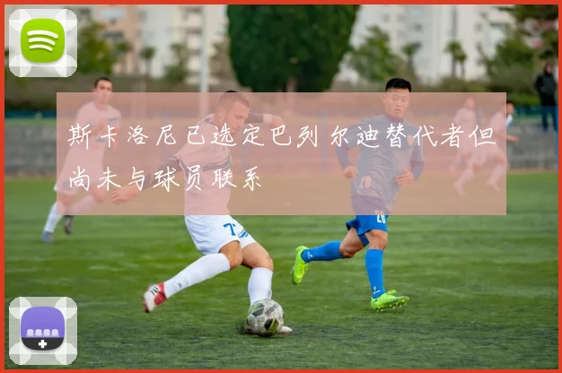 斯卡洛尼已选定巴列尔迪替代者但尚未与球员联系