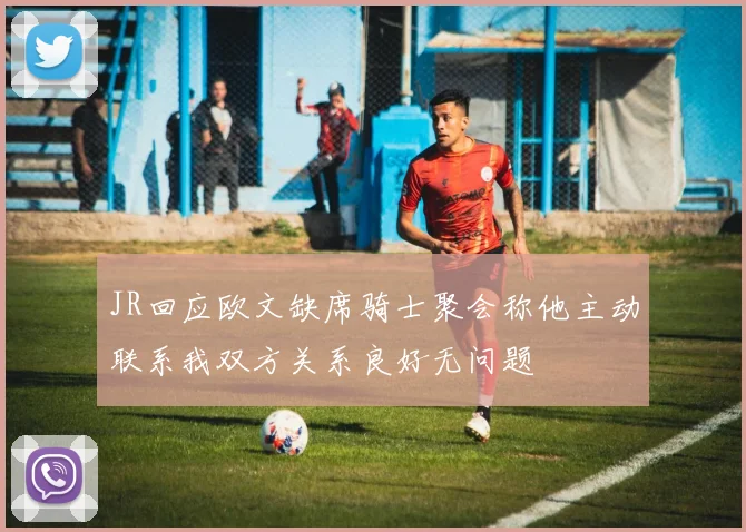 JR回应欧文缺席骑士聚会称他主动联系我双方关系良好无问题
