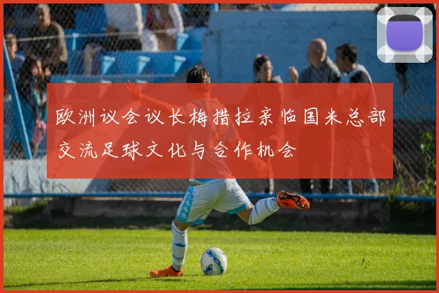 欧洲议会议长梅措拉亲临国米总部交流足球文化与合作机会
