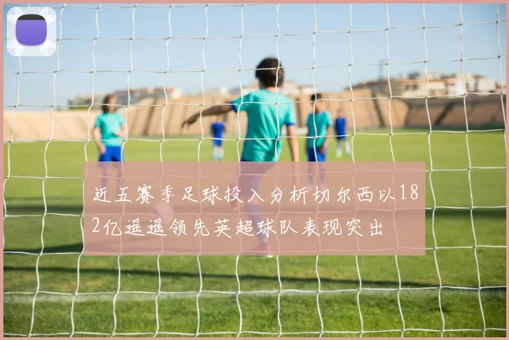 近五赛季足球投入分析切尔西以182亿遥遥领先英超球队表现突出