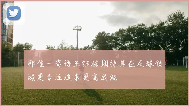 邵佳一寄语王钰栋期待其在足球领域更专注追求更高成就