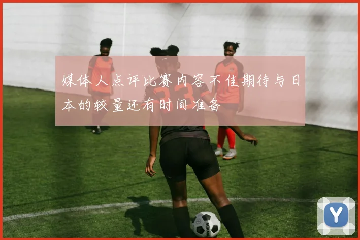 媒体人点评比赛内容不佳期待与日本的较量还有时间准备