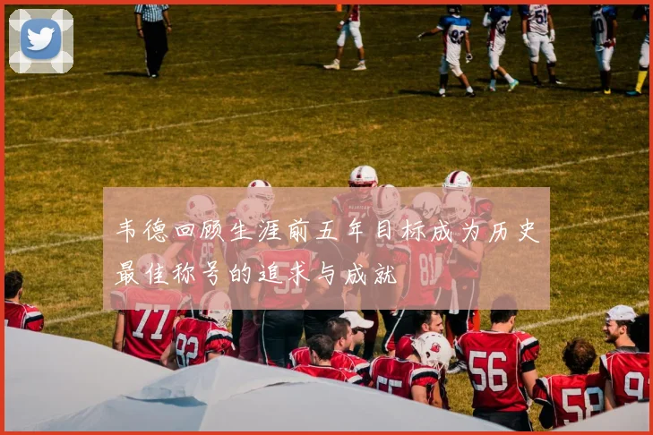 韦德回顾生涯前五年目标成为历史最佳称号的追求与成就