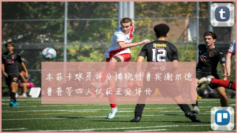 本菲卡球员评分揭晓特鲁宾谢尔德鲁普等四人仅获五分评价
