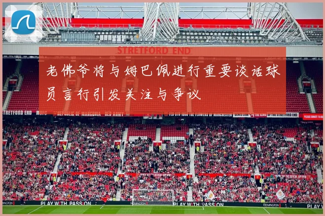 老佛爷将与姆巴佩进行重要谈话球员言行引发关注与争议