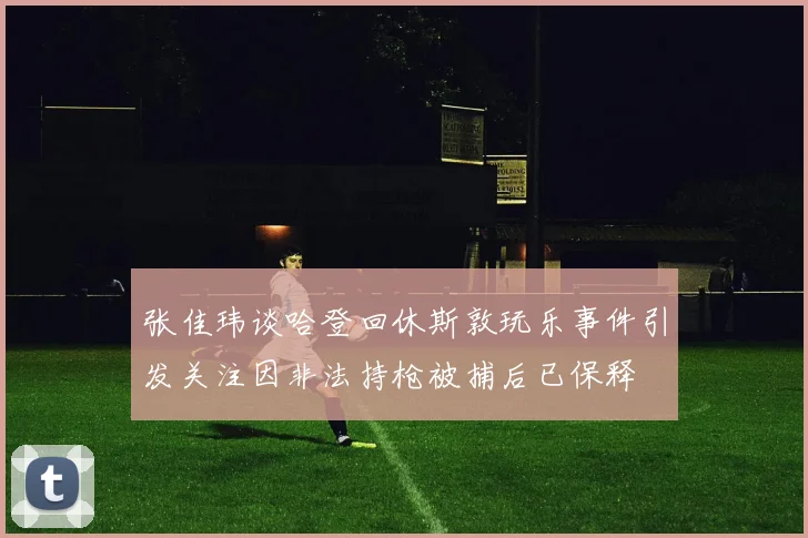张佳玮谈哈登回休斯敦玩乐事件引发关注因非法持枪被捕后已保释