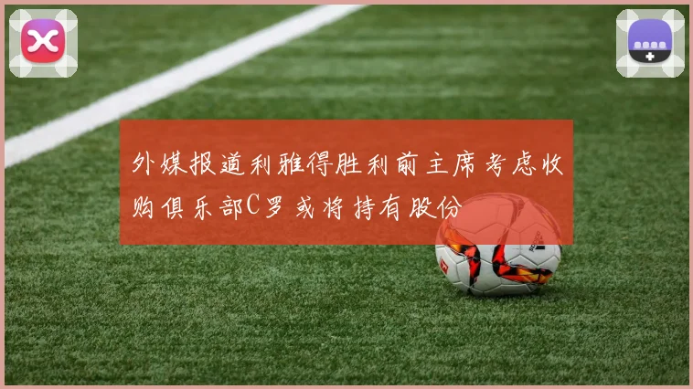 外媒报道利雅得胜利前主席考虑收购俱乐部C罗或将持有股份