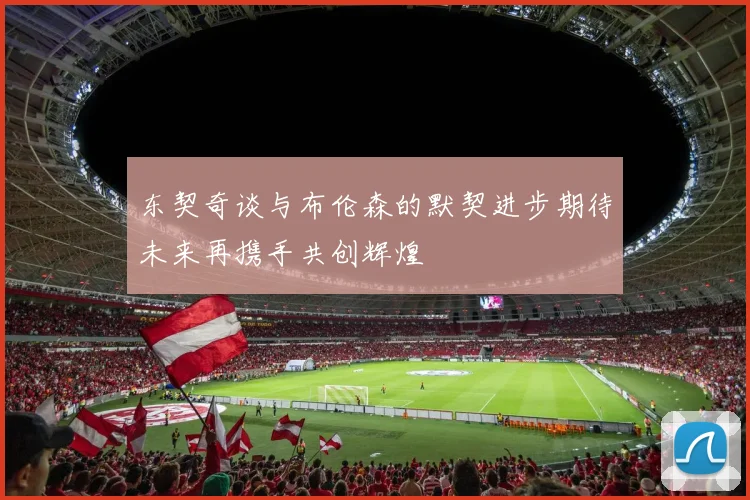 东契奇谈与布伦森的默契进步期待未来再携手共创辉煌
