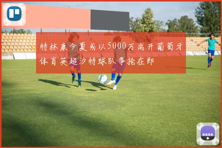 特林康今夏或以5000万离开葡萄牙体育英超沙特球队争抢在即