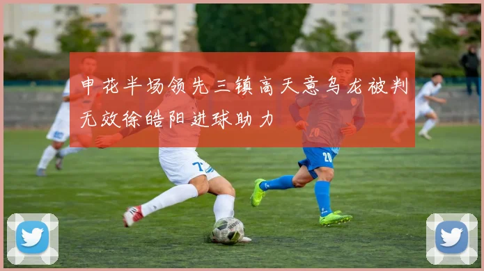 申花半场领先三镇高天意乌龙被判无效徐皓阳进球助力