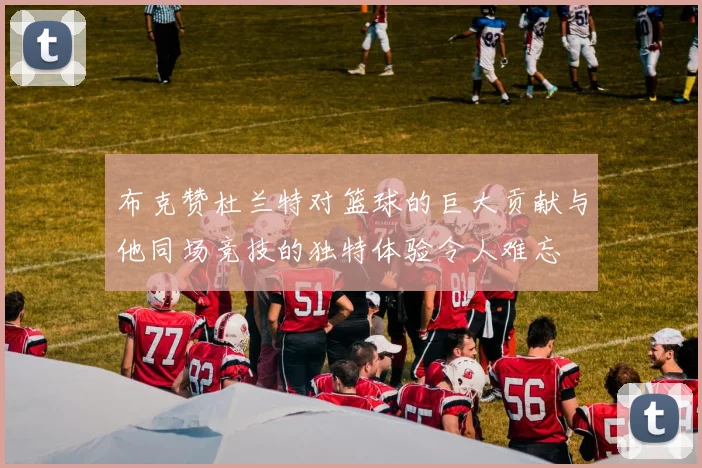 布克赞杜兰特对篮球的巨大贡献与他同场竞技的独特体验令人难忘